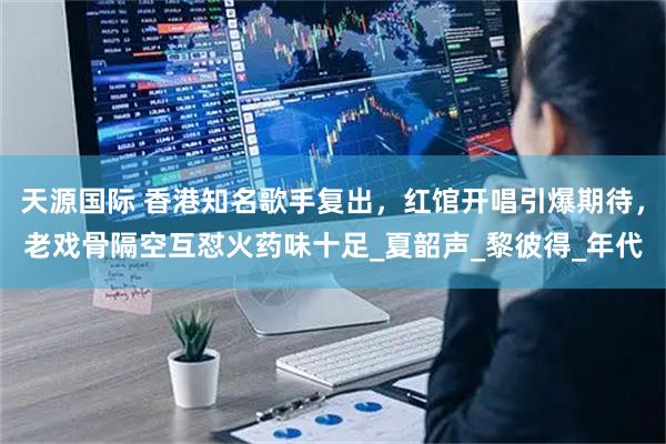 天源国际 香港知名歌手复出，红馆开唱引爆期待，老戏骨隔空互怼火药味十足_夏韶声_黎彼得_年代