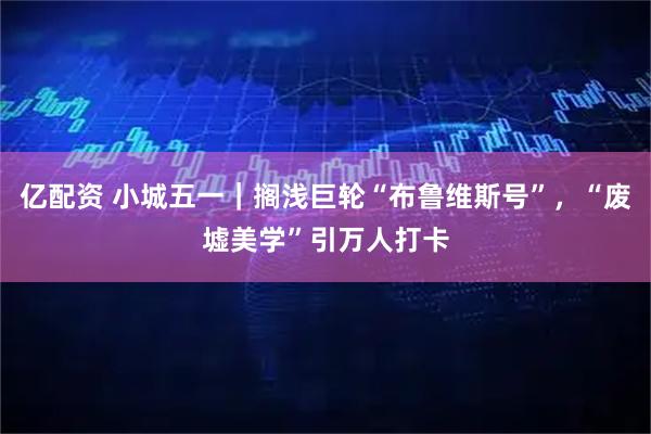 亿配资 小城五一｜搁浅巨轮“布鲁维斯号”，“废墟美学”引万人打卡