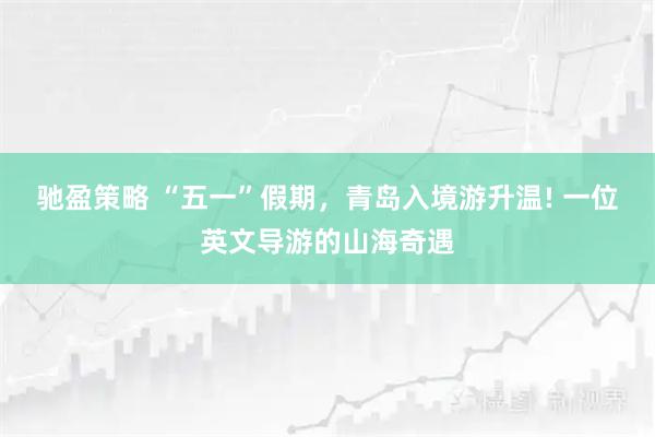 驰盈策略 “五一”假期，青岛入境游升温! 一位英文导游的山海奇遇