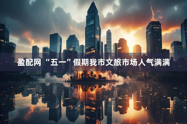 盈配网 “五一”假期我市文旅市场人气满满