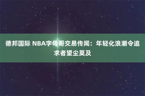 德邦国际 NBA字母哥交易传闻：年轻化浪潮令追求者望尘莫及