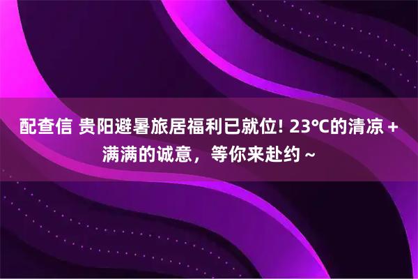 配查信 贵阳避暑旅居福利已就位! 23℃的清凉＋满满的诚意，等你来赴约～