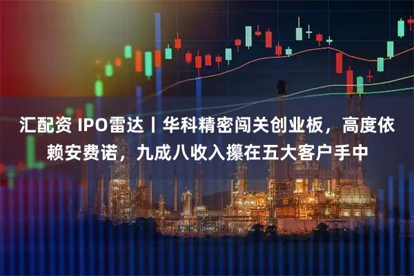 汇配资 IPO雷达丨华科精密闯关创业板，高度依赖安费诺，九成八收入攥在五大客户手中