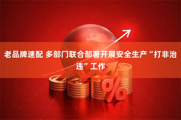 老品牌速配 多部门联合部署开展安全生产“打非治违”工作