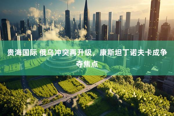 贵海国际 俄乌冲突再升级，康斯坦丁诺夫卡成争夺焦点